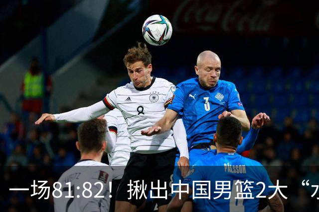 一场81:82！揪出中国男篮2大“水货” 表现拉胯 恐被郭士强弃用