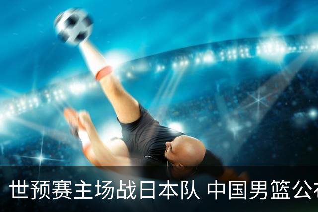 世预赛主场战日本队 中国男篮公布12人名单
