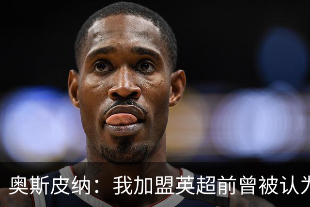 奥斯皮纳：我加盟英超前曾被认为1米83身高不够 哥伦比亚怀揣梦想