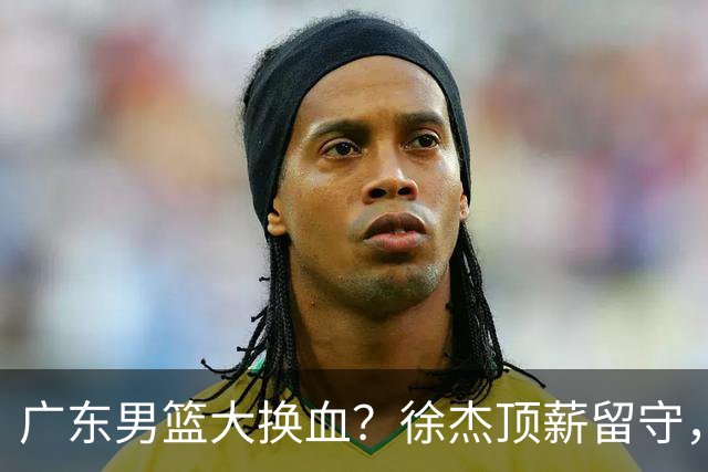 广东男篮大换血？徐杰顶薪留守，周鹏落叶归根，杜锋离开只是开始