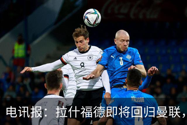 电讯报：拉什福德即将回归曼联，有望在热身赛和阿莫林重逢