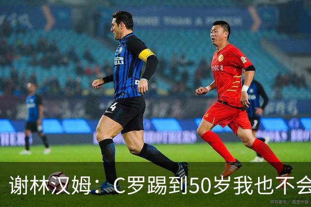 谢林汉姆：C罗踢到50岁我也不会感到惊讶 但回到欧洲是不可能的