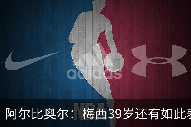 阿尔比奥尔：梅西39岁还有如此表现令人惊叹，但这是团队的功劳