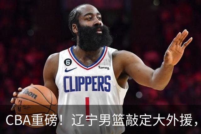 CBA重磅！辽宁男篮敲定大外援，上赛季场均19.7分7.7篮板，跟付豪组成新的内线双子星，新赛季更稳了