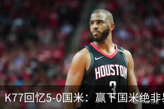 K77回忆5-0国米：赢下国米绝非易事，2-0后也知他们随时可能追平